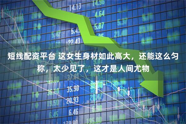 短线配资平台 这女生身材如此高大，还能这么匀称，太少见了，这才是人间尤物