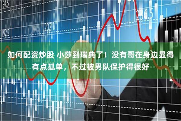 如何配资炒股 小莎到瑞典了！没有哥在身边显得有点孤单，不过被男队保护得很好
