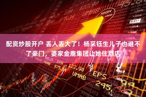 配资炒股开户 丢人丢大了！杨采钰生儿子也进不了豪门，婆家金鹿集团让她住酒店