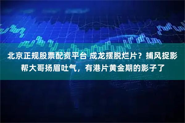 北京正规股票配资平台 成龙摆脱烂片？捕风捉影帮大哥扬眉吐气，有港片黄金期的影子了