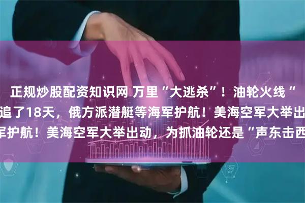 正规炒股配资知识网 万里“大逃杀”！油轮火线“入籍”俄罗斯，已被美军追了18天，俄方派潜艇等海军护航！美海空军大举出动，为抓油轮还是“声东击西”？