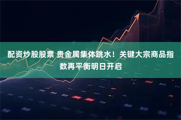 配资炒股股票 贵金属集体跳水！关键大宗商品指数再平衡明日开启